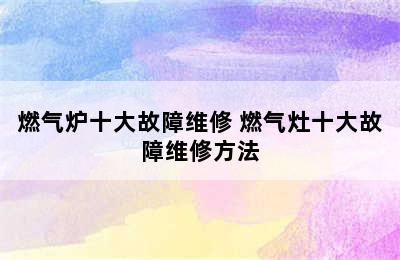 燃气炉十大故障维修 燃气灶十大故障维修方法